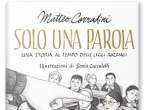 Solo una parola di Matteo Corradini (Rizzoli, Collana Ragazzi, 15 euro).
Venezia, 1938. Roberto è un bambino normale, o almeno così ha sempre creduto. Finché le persone intorno non cominciano a fargli notare che non è come tutti gli altri, perché lui ha gli occhiali. E forse è meglio che non si facciano vedere in sua compagnia. E forse è meglio che cambi scuola, che vada in una scuola per soli bambini con gli occhiali… 
Prendendo spunto dalla storia vera di Roberto Bassi, bambino ebreo espulso dalla sua scuola elementare, raccontata nel documentario di Giorgio Treves: 1938 - Diversi, prodotto da Tangram Film, Matteo Corradini scrive un racconto dalla grande forza simbolica interpretata magistralmente dalle illustrazioni di Sonia Cucculelli. Nella parte finale l’autore racconta ai ragazzi, immaginando le loro domande, che cosa sono state le leggi razziali e quali effetti hanno avuto sull’Italia di 80 anni fa.
